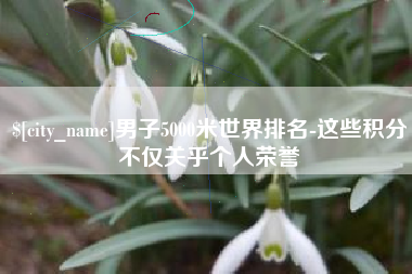 嘉鱼男子5000米世界排名-这些积分不仅关乎个人荣誉