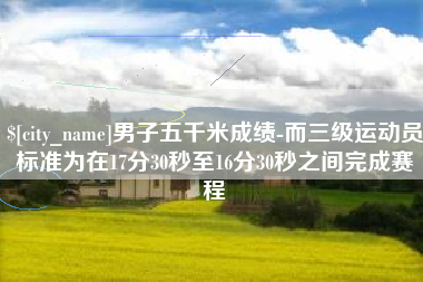 嘉鱼男子五千米成绩-而三级运动员标准为在17分30秒至16分30秒之间完成赛程