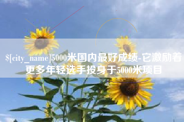 嘉鱼5000米国内最好成绩-它激励着更多年轻选手投身于5000米项目