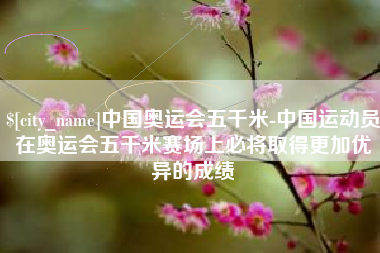 嘉鱼中国奥运会五千米-中国运动员在奥运会五千米赛场上必将取得更加优异的成绩