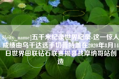 嘉鱼五千米纪录世界纪录-这一惊人成绩由乌干达选手切普特盖在2020年8月14日世界田联钻石联赛揭幕战摩纳哥站创造