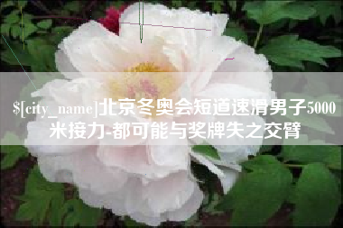 嘉鱼北京冬奥会短道速滑男子5000米接力-都可能与奖牌失之交臂