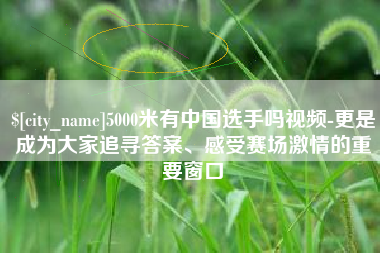 嘉鱼5000米有中国选手吗视频-更是成为大家追寻答案、感受赛场激情的重要窗口