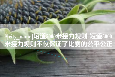 嘉鱼短道5000米接力规则-短道5000米接力规则不仅保证了比赛的公平公正