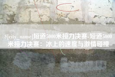嘉鱼短道5000米接力决赛-短道5000米接力决赛：冰上的速度与激情碰撞