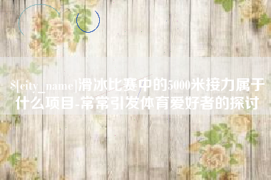 嘉鱼滑冰比赛中的5000米接力属于什么项目-常常引发体育爱好者的探讨