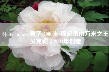 嘉鱼男子 5000米-原纪录由万米之王贝克勒于2004年创造