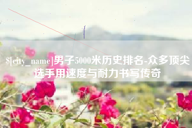 嘉鱼男子5000米历史排名-众多顶尖选手用速度与耐力书写传奇