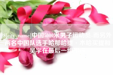 嘉鱼中国5000米男子运动员-而另外两名中国队选手哈那哈提·木哈买提和吴宇在最后一组出场